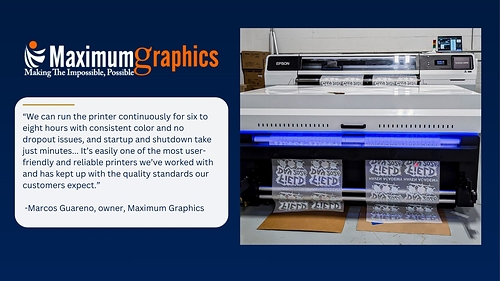 Maximum Graphics, a New Jersey-based full-service print provider, uses the SureColor G9070 for DTFilm applications and describes it one of the most user-friendly and reliable printers its team has operated. Maximum Graphics, a New Jersey-based full-service print provider, uses the SureColor G9070 for DTFilm applications and describes it one of the most user-friendly and reliable printers its team has operated.