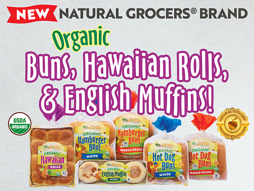 Natural Grocers® expands its exclusive private-label lineup with six new Organic Bread varieties, including Organic English Muffins, Organic Hawaiian Rolls, and Organic Hamburger and Hot Dog Buns in white and whole grain options. Made with certified organic ingredients, the breads are non-GMO, kosher and meet Natural Grocers’ rigorous product standards. Natural Grocers® expands its exclusive private-label lineup with six new Organic Bread varieties, including Organic English Muffins, Organic Hawaiian Rolls, and Organic Hamburger and Hot Dog Buns in white and whole grain options. Made with certified organic ingredients, the breads are non-GMO, kosher and meet Natural Grocers’ rigorous product standards.