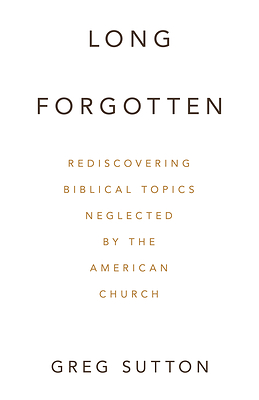 “Long Forgotten: Rediscovering Biblical Topics Neglected by the American Church” By Greg Sutton “Long Forgotten: Rediscovering Biblical Topics Neglected by the American Church” By Greg Sutton