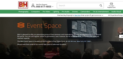 B&H is pleased to offer an astonishing array of free seminars and inspirational lectures by talented pros from around the world. You can self-register online to guarantee a seat, however we do accept walk-ins for events that have not reached capacity.  The B&H Event Space is located on the first floor of our SuperStore, at 420 9th Ave, New York, NY 10001.