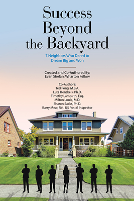 Success Beyond the Backyard: 7 Neighbors Who Dared to Dream Big and Won" by Evan Shelan, Wharton Fellow, Ted Fong M.B.A., Lutz Henckels Ph.D., Timothy Lambirth Esq., Milton Louie M.D., Sharon Sacks Ph.D. & Barry Mew Ret. US Postal Inspector