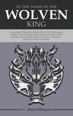 “In the Name of the Wolven King: A Continued Onomastic Exploration of the Etymological Origins of the Wilkinson Surname (and Variants) from Denmark, Frisia, Pomerania and Saxony to England, Ireland, Scotland and Wales” By J.C. (Max) Wilkinson “In the Name of the Wolven King: A Continued Onomastic Exploration of the Etymological Origins of the Wilkinson Surname (and Variants) from Denmark, Frisia, Pomerania and Saxony to England, Ireland, Scotland and Wales” By J.C. (Max) Wilkinson