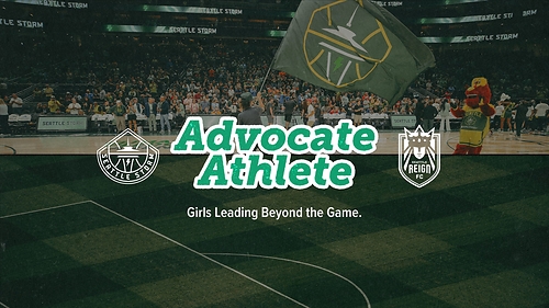 Image of Seattle Storm Game at Climate Pledge Arena and field. On left: Seattle Storm Logo and on right: Seattle Reign FC logo. In the center reads Advocate Athlete: Girls Leading Beyond the Game. 
